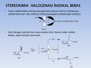 STEREOKIMIA HALOGENASI RADIKAL BEBAS
• Suatu radikal bebas mempunyai geometri planar, karena mempunyai
orbital hibrid sp2, dan elektron tak berpasangan terletak pada orbital p.
sp2
H

C

H

satu elektron terdapat dalam orbital p

H

CH3

• Jika hidrogen diambil dari suatu karbon kiral dalam reaksi radikal
bebas, dapat terjadi rasemisasi.
Cl
Cl

C
H3C
CH 3CH 2

(R)

H
Cl
C
H3C
CH 3CH 2

CH 2Cl

-HCl
CH 2Cl

H3C

C

CH 2Cl

CH 3CH 2

H3C
CH 3CH 2

(S)
Cl

CH 2Cl
C
Cl

(S)

 