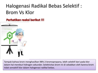 Halogenasi Radikal Bebas Selektif :
Brom Vs Klor

Tampak bahwa brom menghasilkan 98% 2-bromopropana, lebih selektif dari pada klor
dalam hal merebut hidrogen sekunder. Selektivitas brom ini di sebabkan oleh karena brom
tidak sereaktif klor dalam halogenasi radikal bebas.

 