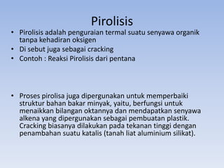 Pirolisis

• Pirolisis adalah penguraian termal suatu senyawa organik
tanpa kehadiran oksigen
• Di sebut juga sebagai cracking
• Contoh : Reaksi Pirolisis dari pentana

• Proses pirolisa juga dipergunakan untuk memperbaiki
struktur bahan bakar minyak, yaitu, berfungsi untuk
menaikkan bilangan oktannya dan mendapatkan senyawa
alkena yang dipergunakan sebagai pembuatan plastik.
Cracking biasanya dilakukan pada tekanan tinggi dengan
penambahan suatu katalis (tanah liat aluminium silikat).

 