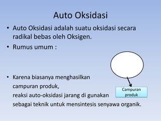Auto Oksidasi
• Auto Oksidasi adalah suatu oksidasi secara
radikal bebas oleh Oksigen.
• Rumus umum :

• Karena biasanya menghasilkan
campuran produk,
Campuran
produk
reaksi auto-oksidasi jarang di gunakan
sebagai teknik untuk mensintesis senyawa organik.

 