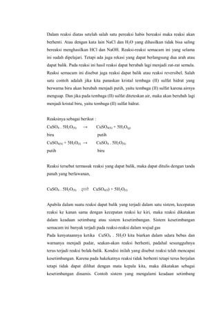 Dalam reaksi diatas setelah salah satu pereaksi habis bereaksi maka reaksi akan
berhenti. Atau dengan kata lain NaCl dan H2O yang dihasilkan tidak bisa saling
bereaksi menghasilkan HCl dan NaOH. Reaksi-reaksi semacam ini yang selama
ini sudah dipelajari. Tetapi ada juga rekasi yang dapat berlangsung dua arah atau
dapat balik. Pada reaksi ini hasil reaksi dapat berubah lagi menjadi zat-zat semula.
Reaksi semacam ini disebut juga reaksi dapat balik atau reaksi reversibel. Salah
satu contoh adalah jika kita panaskan kristal tembaga (II) sulfat hidrat yang
berwarna biru akan berubah menjadi putih, yaitu tembaga (II) sulfat karena airnya
menguap. Dan jika pada tembaga (II) sulfat diteteskan air, maka akan berubah lagi
menjadi kristal biru, yaitu tembaga (II) sulfat hidrat.
Reaksinya sebagai berikut :
CuSO4 . 5H2O(S) → CuSO4(S) + 5H2O(g)
biru putih
CuSO4(S) + 5H2O(I) → CuSO4 . 5H2O(S)
putih biru
Reaksi tersebut termasuk reaksi yang dapat balik, maka dapat ditulis dengan tanda
panah yang berlawanan,
CuSO4 . 5H2O(S) CuSO4(S) + 5H2O(I)
Apabila dalam suatu reaksi dapat balik yang terjadi dalam satu sistem, kecepatan
reaksi ke kanan sama dengan kecepatan reaksi ke kiri, maka reaksi dikatakan
dalam keadaan setimbang atau sistem kesetimbangan. Sistem kesetimbangan
semacam ini banyak terjadi pada reaksi-reaksi dalam wujud gas
Pada kenyataannya ketika CuSO4 . 5H2O kita biarkan dalam udara bebas dan
warnanya menjadi pudar, seakan-akan reaksi berhenti, padahal sesungguhnya
terus terjadi reaksi bolak-balik. Kondisi inilah yang disebut reaksi telah mencapai
kesetimbangan. Karena pada hakekatnya reaksi tidak berhenti tetapi terus berjalan
tetapi tidak dapat dilihat dengan mata kepala kita, maka dikatakan sebagai
kesetimbangan dinamis. Contoh sistem yang mengalami keadaan setimbang
 