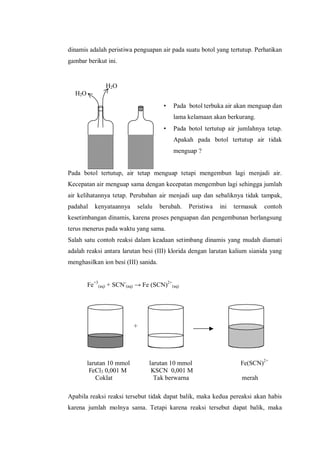 H2O
H2O
+
larutan 10 mmol larutan 10 mmol Fe(SCN)2+
FeCl3 0,001 M KSCN 0,001 M
Coklat Tak berwarna merah
dinamis adalah peristiwa penguapan air pada suatu botol yang tertutup. Perhatikan
gambar berikut ini.
• Pada botol terbuka air akan menguap dan
lama kelamaan akan berkurang.
• Pada botol tertutup air jumlahnya tetap.
Apakah pada botol tertutup air tidak
menguap ?
Pada botol tertutup, air tetap menguap tetapi mengembun lagi menjadi air.
Kecepatan air menguap sama dengan kecepatan mengembun lagi sehingga jumlah
air kelihatannya tetap. Perubahan air menjadi uap dan sebaliknya tidak tampak,
padahal kenyataannya selalu berubah. Peristiwa ini termasuk contoh
kesetimbangan dinamis, karena proses penguapan dan pengembunan berlangsung
terus menerus pada waktu yang sama.
Salah satu contoh reaksi dalam keadaan setimbang dinamis yang mudah diamati
adalah reaksi antara larutan besi (III) klorida dengan larutan kalium sianida yang
menghasilkan ion besi (III) sanida.
Fe+3
(aq) + SCN-
(aq) → Fe (SCN)2+
(aq)
Apabila reaksi reaksi tersebut tidak dapat balik, maka kedua pereaksi akan habis
karena jumlah molnya sama. Tetapi karena reaksi tersebut dapat balik, maka
 