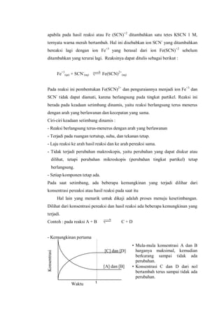 Waktu
[C] dan [D]
[A] dan [B]
t
Konsentrasi
apabila pada hasil reaksi atau Fe (SCN)+2
ditambahkan satu tetes KSCN 1 M,
ternyata warna merah bertambah. Hal ini disebabkan ion SCN-
yang ditambahkan
bereaksi lagi dengan ion Fe+3
yang berasal dari ion Fe(SCN)+2
sebelum
ditambahkan yang terurai lagi. Reaksinya dapat ditulis sebagai berikut :
Fe+3
(qa) + SCN-
(aq) Fe(SCN)2+
(aq)
Pada reaksi ini pembentukan Fe(SCN)2+
dan penguraiannya menjadi ion Fe+3
dan
SCN-
tidak dapat diamati, karena berlangsung pada tingkat partikel. Reaksi ini
berada pada keadaan setimbang dinamis, yaitu reaksi berlangsung terus menerus
dengan arah yang berlawanan dan kecepatan yang sama.
Ciri-ciri keadaan setimbang dinamis :
- Reaksi berlangsung terus-menerus dengan arah yang berlawanan
- Terjadi pada ruangan tertutup, suhu, dan tekanan tetap.
- Laju reaksi ke arah hasil reaksi dan ke arah pereaksi sama.
- Tidak terjadi perubahan makroskopis, yaitu perubahan yang dapat diukur atau
dilihat, tetapi perubahan mikroskopis (perubahan tingkat partikel) tetap
berlangsung.
- Setiap komponen tetap ada.
Pada saat setimbang, ada beberapa kemungkinan yang terjadi dilihar dari
konsentrasi pereaksi atau hasil reaksi pada saat itu
Hal lain yang menarik untuk dikaji adalah proses menuju kesetimbangan.
Dilihat dari konsentrasi pereaksi dan hasil reaksi ada beberapa kemungkinan yang
terjadi.
Contoh : pada reaksi A + B C + D
- Kemungkinan pertama
• Mula-mula konsentrasi A dan B
harganya maksimal, kemudian
berkurang sampai tidak ada
perubahan.
• Konsentrasi C dan D dari nol
bertambah terus sampai tidak ada
perubahan.
 