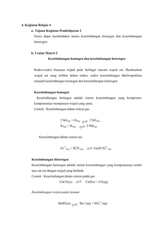 4. Kegiatan Belajar 4
a. Tujuan Kegiatan Pembelajaran 2
Siswa dapat membedakan antara kesetimbangan homogen dan kesetimbangan
heterogen.
b. Uraian Materi 2
Kesetimbangan homogen dan kesetimbangan heterogen
Reaksi-reaksi biasanya terjadi pada berbagai macam wujud zat. Berdasarkan
wujud zat yang terlibat dalam reaksi, reaksi kesetimbangan dikelompokkan
menjadi kesetimbangan homogen dan kesetimbangan heterogen.
Kesetimbangan homogen
Kesetimbangan homogen adalah sistem kesetimbangan yang komponen-
komponennya mempunyai wujud yang sama.
Contoh : Kesetimbangan dalam sistem gas
2 SO2(g) + O2(g) 2 SO3(g)
N2(g) + H2(g) 2 NH3(g)
Kesetimbangan dalam sistem ion
Fe+3
(aq) + SCN-
(aq) Fe(SCN)2+
(aq)
Kesetimbangan Heterogen
Kesetimbangan heterogen adalah sistem kesetimbangan yang komponennya terdiri
atas zat-zat dengan wujud yang berbeda.
Contoh : Kesetimbangan dalam sistem padat gas
CaCO3(s) CaO(s) + CO2(g)
Kesetimbangan sistem padat larutan
BaSO4(s) Ba2
+
(aq) + SO4
2-
(aq)
 