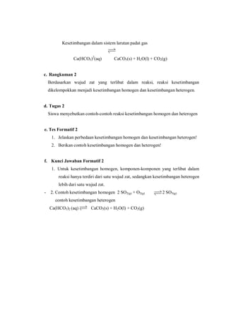 Kesetimbangan dalam sistem larutan padat gas
Ca(HCO3)2
(aq) CaCO3(s) + H2O(l) + CO2(g)
c. Rangkuman 2
Berdasarkan wujud zat yang terlibat dalam reaksi, reaksi kesetimbangan
dikelompokkan menjadi kesetimbangan homogen dan kesetimbangan heterogen.
d. Tugas 2
Siswa menyebutkan contoh-contoh reaksi kesetimbangan homogen dan heterogen
e. Tes Formatif 2
1. Jelaskan perbedaan kesetimbangan homogen dan kesetimbangan heterogen!
2. Berikan contoh kesetimbangan homogen dan heterogen!
f. Kunci Jawaban Formatif 2
1. Untuk kesetimbangan homogen, komponen-komponen yang terlibat dalam
reaksi hanya terdiri dari satu wujud zat, sedangkan kesetimbangan heterogen
lebih dari satu wujud zat.
- 2. Contoh kesetimbangan homogen 2 SO2(g) + O2(g) 2 SO3(g)
contoh kesetimbangan heterogen
Ca(HCO3)2 (aq) CaCO3(s) + H2O(l) + CO2(g)
 