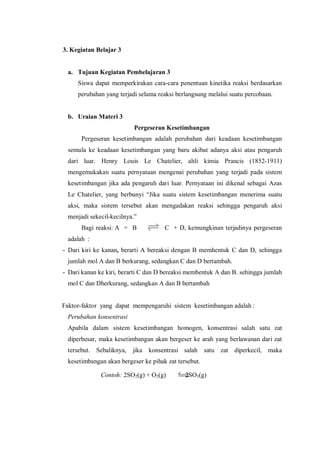 3. Kegiatan Belajar 3
a. Tujuan Kegiatan Pembelajaran 3
Siswa dapat memperkirakan cara-cara penentuan kinetika reaksi berdasarkan
perubahan yang terjadi selama reaksi berlangsung melalui suatu percobaan.
b. Uraian Materi 3
Pergeseran Kesetimbangan
Pergeseran kesetimbangan adalah perubahan dari keadaan kesetimbangan
semula ke keadaan kesetimbangan yang baru akibat adanya aksi atau pengaruh
dari luar. Henry Louis Le Chatelier, ahli kimia Prancis (1852-1911)
mengemukakan suatu pernyataan mengenai perubahan yang terjadi pada sistem
kesetimbangan jika ada pengaruh dari luar. Pernyataan ini dikenal sebagai Azas
Le Chatelier, yang berbunyi “Jika suatu sistem kesetimbangan menerima suatu
aksi, maka sistem tersebut akan mengadakan reaksi sehingga pengaruh aksi
menjadi sekecil-kecilnya.”
Bagi reaksi: A + B C + D, kemungkinan terjadinya pergeseran
adalah :
- Dari kiri ke kanan, berarti A bereaksi dengan B memhentuk C dan D, sehingga
jumlah mol A dan B berkurang, sedangkan C dan D bertambah.
- Dari kanan ke kiri, berarti C dan D bereaksi membentuk A dan B. sehingga jumlah
mol C dan Dherkurang, sedangkan A dan B bertambah
Faktor-faktor yang dapat mempengaruhi sistem kesetimbangan adalah :
Perubahan konsentrasi
Apabila dalam sistem kesetimbangan homogen, konsentrasi salah satu zat
diperbesar, maka kesetimbangan akan bergeser ke arah yang berlawanan dari zat
tersebut. Sebaliknya, jika konsentrasi salah satu zat diperkecil, maka
kesetimbangan akan bergeser ke pihak zat tersebut.
Contoh: 2SO2(g) + O2(g) 2SO3(g)
 