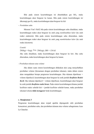 Bila pada sistem kesetimbangan ini ditambahkan gas SO2, maka
kesetimbangan akan bergeser ke kanan. Bila pada sistem kesetimbangan ini
dikurangi gas O2, maka kesetimbangan akan bergeser ke kiri
- Perubahan suhu
Menurut Van’t Hoff, bila pada sistem kesetimbangan suhu dinaikkan, maka
kesetimbangan reaksi akan bergeser ke arah yang membutuhkan kalor (ke arah
reaksi endoterm). Bila pada sistem kesetimbangan suhu diturunkan, maka
kesetimbangan reaksi akan bergeser ke arah yang membebaskan kalor (ke arah
reaksi eksoterm).
Contoh:
2NO(g) + O2(g) 2NO2(g) ; DH = -216 kJ
Jika suhu dinaikkan, maka kesetimbangan akan bergeser ke kiri. Jika suhu
diturunkan, maka kesetimbangan akan bergeser ke kanan.
- Perubahan tekanan atau volume
Jika dalam suatu sistem kesetimbangan dilakukan aksi yang menyebabkan
perubahan volume (bersamaan dengan perubahan tekanan), maka dalam sistem
akan mengadakan berupa pergeseran kesetimbangan. Jika tekanan diperbesar =
volume diperkecil, kesetimbangan akan bergeser ke arah jumlah Koefisien Reaksi
Kecil. Jika tekanan diperkecil = volume diperbesar, kesetimbangan akan bergeser
ke arah jumlah Koefisien reaksi besar. Pada sistem kesetimbangan dimana jumlah
koefisien reaksi sebelah kiri = jumlah koefisien sebelah kanan, maka perubahan
tekanan/volume tidak menggeser letak kesetimbangan.
c. Rangkuman 3
Pergeseran kesetimbangan akan terjadi apabila dipengaruhi oleh perubahan
konsentrasi, perubahan suhu, dan perubahan tekanan atau volume sebagaimana Azas
Le Chatelier.
 