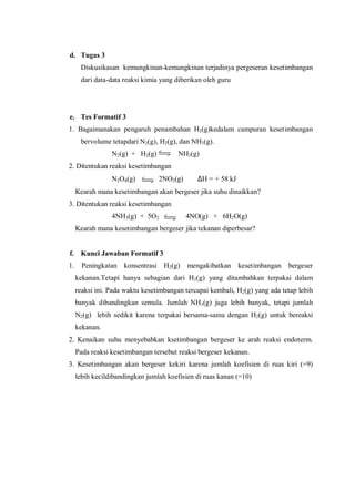 d. Tugas 3
Diskusikasan kemungkinan-kemungkinan terjadinya pergeseran kesetimbangan
dari data-data reaksi kimia yang diberikan oleh guru
e. Tes Formatif 3
1. Bagaimanakan pengaruh penambahan H2(g)kedalam campuran kesetimbangan
bervolume tetapdari N2(g), H2(g), dan NH3(g).
N2(g) + H2(g) NH3(g)
2. Ditentukan reaksi kesetimbangan
N2O4(g) 2NO2(g) ∆H = + 58 kJ
Kearah mana kesetimbangan akan bergeser jika suhu dinaikkan?
3. Ditentukan reaksi kesetimbangan
4NH3(g) + 5O2 4NO(g) + 6H2O(g)
Kearah mana kesetimbangan bergeser jika tekanan diperbesar?
f. Kunci Jawaban Formatif 3
1. Peningkatan konsentrasi H2(g) mengakibatkan kesetimbangan bergeser
kekanan.Tetapi hanya sebagian dari H2(g) yang ditambahkan terpakai dalam
reaksi ini. Pada waktu kesetimbangan tercapai kembali, H2(g) yang ada tetap lebih
banyak dibandingkan semula. Jumlah NH3(g) juga lebih banyak, tetapi jumlah
N2(g) lebih sedikit karena terpakai bersama-sama dengan H2(g) untuk bereaksi
kekanan.
2. Kenaikan suhu menyebabkan ksetimbangan bergeser ke arah reaksi endoterm.
Pada reaksi kesetimbangan tersebut reaksi bergeser kekanan.
3. Kesetimbangan akan bergeser kekiri karena jumlah koefisien di ruas kiri (=9)
lebih kecildibandingkan jumlah koefisien di ruas kanan (=10)
 