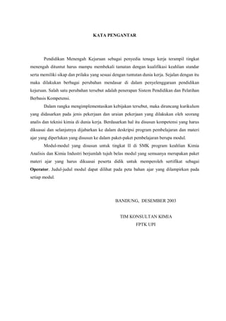 KATA PENGANTAR
Pendidikan Menengah Kejuruan sebagai penyedia tenaga kerja terampil tingkat
menengah dituntut harus mampu membekali tamatan dengan kualifikasi keahlian standar
serta memiliki sikap dan prilaku yang sesuai dengan tuntutan dunia kerja. Sejalan dengan itu
maka dilakukan berbagai perubahan mendasar di dalam penyelenggaraan pendidikan
kejuruan. Salah satu perubahan tersebut adalah penerapan Sistem Pendidikan dan Pelatihan
Berbasis Kompetensi.
Dalam rangka mengimplementasikan kebijakan tersebut, maka dirancang kurikulum
yang didasarkan pada jenis pekerjaan dan uraian pekerjaan yang dilakukan oleh seorang
analis dan teknisi kimia di dunia kerja. Berdasarkan hal itu disusun kompetensi yang harus
dikuasai dan selanjutnya dijabarkan ke dalam deskripsi program pembelajaran dan materi
ajar yang diperlukan yang disusun ke dalam paket-paket pembelajaran berupa modul.
Modul-modul yang disusun untuk tingkat II di SMK program keahlian Kimia
Analisis dan Kimia Industri berjumlah tujuh belas modul yang semuanya merupakan paket
materi ajar yang harus dikuasai peserta didik untuk memperoleh sertifikat sebagai
Operator. Judul-judul modul dapat dilihat pada peta bahan ajar yang dilampirkan pada
setiap modul.
BANDUNG, DESEMBER 2003
TIM KONSULTAN KIMIA
FPTK UPI
 