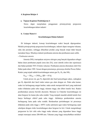 4. Kegiatan Belajar 4
a. Tujuan Kegiatan Pembelajaran 4
Siswa dapat menjelaskan penggunaan prinsip-prinsip pergeseran
kesetimbangan dalam industri
b. Uraian Materi 4
Kesetimbangan Dalam Industri
Di kalangan industri, konsep kesetimbangan reaksi banyak dipergunakan.
Melalui prinsip-prinsip pergeseran kesetimbangan, industri dapat mengatur tekanan,
suhu dan pereaksi, sehingga dihasilkan produk yang banyak tetapi tidak banyak
memakan biaya. Misalnya industri pembuatan amonia dan pembuatan asam sulfat.
- Pembuatan amonia
Amonia (NH3) merupakan senyawa nitrogen yang banyak digunakan sebagai
bahan dasar pembuatan pupuk (urea dan ZA), serat sintetik (nilon dan sejenisnya)
dan bahan peledak TNT (Trinitro toluena). Pembuatan amonia ditemukan oleh Fritz
Haber pada tahun 1905. Sesuai dengan penemunya, prosesnya disebut Proses Haber.
Reaksi yang terjadi adalah kesetimbangan antara gas N2, H2, dan NH3.
N2(g) + 3H2(g) → 2NH2(g) ∆H = -93 kj
Untuk proses ini, gas N2 diperoleh dari hasil penyulingan udara, sedangkan
gas H2 diperoleh dari hasil reaksi antara gas alam dengan air. Pada suhu kamar,
reaksi ini berlangsung sangat lambat, maka untuk memperoleh hasil yang maksimal
reaksi dilakukan pada suhu tinggi, tekanan tinggi, dan diberi katalis besi. Reaksi
pembentukan amonia bersifat eksoterm. Menurut Le Chatelier kesetimbangan ini
akan bergeser ke kanan jika suhu rendah. Yang menjadi masalah adalah katalis besi
hanya berfungsi efektif pada suhu tinggi. Akibatnya pembentukan amonia
berlangsung lama pada suhu rendah. Berdasarkan pertimbangan ini prosesnya
dilakukan pada suhu tinggi ± 450o
C (suhu optimum) agar reaksi berlangsung cepat
sekalipun dengan risiko kesetimbangan akan bergeser ke kiri. Untuk mengimbangi
pergeseran ke kiri oleh suhu tinggi maka tekanan yang digunakan harus tinggi
sampai mencapai antara 200-400 atm. Tekanan yang tinggi menyebabkan molekul-
 