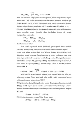 V2O5
SO2(g) + O2(g) SO3(g) ∆ H = -190 kJ
Pada reaksi ini suhu yang digunakan harus optimum, karena harga ∆ H-nya negaif.
Sesuai azas Le Chatelier seharusnya suhu diturunkan serendah mungkin agar
reaksi bergeser kearah zat hasil. Namun pada suhu rendah reaksinya berlangsung
lambat. Suhu optimum tercapai pada 400°C, dan didapatkan SO3 sekitar 98 %.
• SO3 yang dihasilkan dipisahkan, direaksikan dengan H2SO4 pekat sehingga terjadi
asam pirosulfat. Asam pirosulfat akan direaksikan dengan air sampai
menghasilkan asam sulfat.
SO3(g) + H2SO4(aq) → H2S2O7(aq)
H2S2O7(aq) + H2O(I) → 2H2SO4(I)
- Pembuatan asam nitrat
Asam nitrat digunakan dalam pembuatan garam-garam nitrat terutama
NH4NO3, bahan peledak nitrogliserin, serta bermacam-macam bahan organik.
Asam nitrat dibuat pertama kali oleh Wilhem Ostwald. Cara tersebut masih
digunakan sampai sekarang. Sesuai penemunya proses pembuatan asam nitrat
disebut proses Ostwald atau proses kontak. Tahap penting dalam pembuatan asam
nitrat adalah konversi NH3(g) menjadi NO(g) melalui kontak singkat selama 0,01
detik antara NH3(g) dengan O2(g) berlebih dengan katalis Pt atau Rh pada suhu
sekitar 1000 °C.
Pt/Rh
4 NH3(g) + 5 O2(g) 4NO9g0 + 6H2O ∆ H = -907 kJ
Agar reaksi bergeser kekanan, maka tekanan harus rendah dan suhu juga
seharusnya rendah. Askan tetapi pada suhu rendah reaksi berlangsung lambat,
sehingga digunakan suhu optimum 900°C.
NO(g) kemudian didinginkan pada suhu kamar, dimana pengubahannya menjadi
NO2(g) mudah terjadi. Sesuai azas Le Chatelier karena kesetimbangan kekanan
bersifat eksoterm, maka dengan diturunkannya suhu kesetimbangan akan bergeser
kekanan.
2NO(g) + O2(g) 2 NO2(g)
NO2(g) dilarutkan dalam air, dan NO(g) di daur ulang.
3NO2(g) + H2O à 2 HNO3(aq) + NO(g)
 