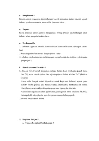 c. Rangkuman 4
Prinsip-prinsip pergeseran kesetimbangan banyak digunakan dalam industri, seperti
industri pembuatan amonia, asam sulfat, dan asam nitrat.
d. Tugas 4
Siswa mencari contoh-contoh penggunaan prinsip-prinsip kesetimbangan dlam
industri selain yang disebutkan diatas.
e. Tes Formatif 4
1. Sebutkan kegunaan amonia, asam nitrat dan asam sulfat dalam kehidupan sehari-
hari!
2 Jelaskan pembuatan amonia dengan proses Haber!
3. Jelaskan pembuatan asam sulfat dengan proses kontak dan tuliskan reaksi-reaksi
yang terjadi !
f. Kunci Jawaban Formatif 4
1. Amonia (NH3) banyak digunakan sebagai bahan dasar pembuatan pupuk (urea
dan ZA), serat sintetik (nilon dan sejenisnya) dan bahan peledak TNT (Trinitro
toluena).
Asam sulfat banyak sekali digunakan untuk keperluan industri, seperti pada
industri tekstil, plastik, cat, bahan peledak, akumulator, pembuatan zat warna,
obat-obatan, proses elektrolisis pada pemurnian logam, dan lain-lain.
Asam nitrat digunakan dalam pembuatan garam-garam nitrat terutama NH4NO3,
bahan peledak nitrogliserin, serta bermacam-macam bahan organik.
2Jawaban ada di uraian materi
5. Kegiatan Belajar 5
e. Tujuan Kegiatan Pembelajaran 5
 