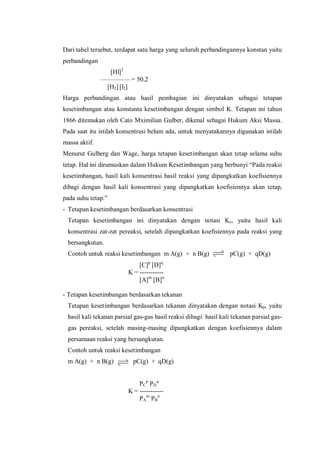 Dari tabel tersebut, terdapat satu harga yang seluruh perbandingannya konstan yaitu
perbandingan
[Hl]2
––––––––– = 50,2
[H2] [l2]
Harga perbandingan atau hasil pembagian ini dinyatakan sebagai tetapan
kesetimbangan atau konstanta kesetimbangan dengan simbol K. Tetapan ini tahun
1866 ditemukan oleh Cato Mximilian Gulber, dikenal sebagai Hukum Aksi Massa.
Pada saat itu istilah konsentrasi belum ada, untuk menyatakannya digunakan istilah
massa aktif.
Menurut Gulberg dan Wage, harga tetapan kesetimbangan akan tetap selama suhu
tetap. Hal ini dirumuskan dalam Hukum Kesetimbangan yang berbunyi “Pada reaksi
kesetimbangan, hasil kali konsentrasi hasil reaksi yang dipangkatkan koefisiennya
dibagi dengan hasil kali konsentrasi yang dipangkatkan koefisiennya akan tetap,
pada suhu tetap.”
- Tetapan kesetimbangan berdasarkan konsentrasi
Tetapan kesetimbangan ini dinyatakan dengan notasi Kc, yaitu hasil kali
konsentrasi zat-zat pereaksi, setelah dipangkatkan koefisiennya pada reaksi yang
bersangkutan.
Contoh untuk reaksi kesetimbangan m A(g) + n B(g) pC(g) + qD(g)
[C]p
[D]q
K = -----------
[A]m
[B]n
- Tetapan kesetimbangan berdasarkan tekanan
Tetapan kesetimbangan berdasarkan tekanan dinyatakan dengan notasi Kp, yaitu
hasil kali tekanan parsial gas-gas hasil reaksi dibagi hasil kali tekanan parsial gas-
gas pereaksi, setelah masing-masing dipangkatkan dengan koefisiennya dalam
persamaan reaksi yang bersangkutan.
Contoh untuk reaksi kesetimbangan
m A(g) + n B(g) pC(g) + qD(g)
PC
p
PD
q
K = -----------
PA
m
PB
n
 