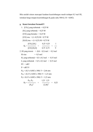 Bila setelah sistem mencapai keadaan kesetimbangan masih terdapat 0,3 mol HI,
tentukan harga tetapan kesetimbangan KP pada suhu 500 K ( R = 0,082).
g. Kunci Jawaban Formatif 5
1. [CO2] yang terbentuk = 0,25 M
[H2] yang terbentuk = 0,25 M
[CO] yang bereaksi = 0,25 M
[CO] sisa = (1- 0,25) M = 0,75 M
[H2O] sisa = (1- 0,25) M = 0,75 M
[CO2] [H2] 0,25 0,25 1
KC = ------------- = ------------ = ----
[CO] [H2O] 0,75 0,75 9
2. HI yang terurai = (0,6 – 0,3) mol = 0,3 mol
Hi sisa = 0,3 mol
H2 yang terbentuk = 0,5 x 0,3 mol = 0,15 mol
I2 yang terbentuk = 0,5 x 0,3 mol = 0,15 mol
PV = nRT
P = nRT/V
PHI = (0,3 x 0,082 x 500)/ 5 = 2,46 atm
PH2 = (0,15 x 0,082 x 500)/ 5 = 1,23 atm
PI2= (0,15 x 0,082 x 500)/ 5 = 1,23 atm
PH2 PI2 1,23 1,23
KP = ------------- = ------------ = 0,25
(PHi)2
(2,46)2
 