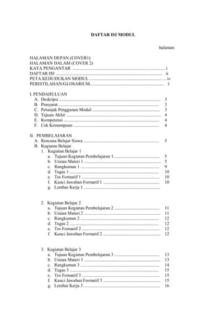 DAFTAR ISI MODUL
halaman
HALAMAN DEPAN (COVER1)
HALAMAN DALAM (COVER 2)
KATA PENGANTAR .................................................................................. i
DAFTAR ISI ............................................................................................... ii
PETA KEDUDUKAN MODUL ................................................................. .. iv
PERISTILAHAN/GLOSARIUM.................................................................. 1
I. PENDAHULUAN
A. Deskripsi .......................................................................................... 3
B. Prasyarat ......................................................................................... 3
C. Petunjuk Penggunan Modul ............................................................ 3
D. Tujuan Akhir .................................................................................... 4
E. Kompetensi ..................................................................................... 4
F. Cek Kemampuan ............................................................................ 4
II. PEMBELAJARAN
A. Rencana Belajar Siswa ................................................................... 5
B. Kegiatan Belajar
1. Kegiatan Belajar 1
a. Tujuan Kegiatan Pembelajaran 1......................................... 5
b. Uraian Materi 1 .................................................................... 5
c. Rangkuman 1 ...................................................................... 9
d. Tugas 1 ............................................................................... 10
e. Tes Formatif 1 ..................................................................... 10
f. Kunci Jawaban Formatif 1 .................................................. 10
g. Lembar Kerja 1 ....................................................................
2. Kegiatan Belajar 2
a. Tujuan Kegiatan Pembelajaran 2 ........................................ 11
b. Uraian Materi 2 .................................................................... 11
c. Rangkuman 2 ...................................................................... 12
d. Tugas 2 ............................................................................... 12
e. Tes Formatif 2 ..................................................................... 12
f. Kunci Jawaban Formatif 2 ................................................... 12
3. Kegiatan Belajar 3
a. Tujuan Kegiatan Pembelajaran 3 ........................................ 13
b. Uraian Materi 3 .................................................................... 13
c. Rangkuman 3 ...................................................................... 14
d. Tugas 3 ............................................................................... 15
e. Tes Formatif 3 ..................................................................... 15
f. Kunci Jawaban Formatif 3 ................................................... 15
g. Lembar Kerja 3 .................................................................... 16
 