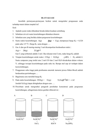 A B C D
Fe(SCN)2+
Fe(SCN)2+
Fe(SCN)2+
Fe(SCN)2+
+ + +
FeCl3 KSCN Na2HPO4
III. EVALUASI
Jawablah pertanyaan-pertanyaan berikut untuk mengetahui penguasaan anda
terhadap materi dalam mopdul ini!
Soal:
1. Apakah syarat reaksi dikatakan berada dalam keadaan setimbang
2. Sebutkan ciri-ciri suatu kesetimbangan dikatakan dinamis
3. Sebutkan azas yang berlaku dalam pergeseran kesetimbangan
4. Suatu reaksi kesetimbangan A(g) B(g) + C(g), mempunyai harga KP = 0,328
pada suhu 127 o
C. Harga KC sama dengan ….
5. Gas A dan gas B masing-masing 3 mol dicampurkan berdasarkan reaksi :
A(g) + 2B(g) 2C(g)
Gas C yang terbentuk adalah 2 mol. Jika tekanan total 2 atm, maka harga KP adalah
6. Tetapan kesetimbangan untuk reaksi : CO(g) + H2O(g) CO2 + H2, adalah 4.
Suatu campuran yang terdiri atas 2 mol CO dan 2 mol H2O direaksikan dalam volume
V, sehingga tercapai kesetimbangan pada suhu itu. Berapa mol uap air terdapat dalam
keswetimbangan.
7. Penggunaan suhu tinggi pada pembuatan amoniak menurut proses Haber-Bosch adalah
berdasarkan pertimbangan …
8. Bagaimana cara merubah harga KC
9. Pada reaksi kesetimbangan 2NO(g) + O2(g) N2O4(g) ∆H = - x kJ
Jumlah N2O4(g) dapat ditingkatkan dengan cara ….
10. Percobaan untuk mengetahui pengaruh perubahan konsentrasi pada pergeseran
kesetimbangan, sebagaimana sketsa gambar dibawah ini :
 