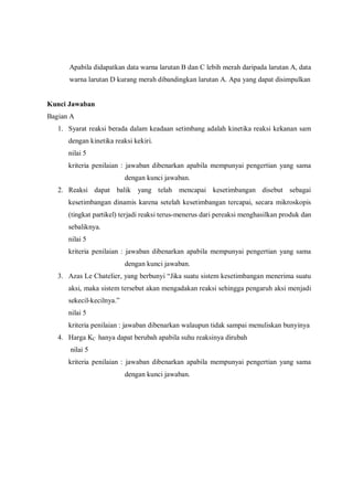 Apabila didapatkan data warna larutan B dan C lebih merah daripada larutan A, data
warna larutan D kurang merah dibandingkan larutan A. Apa yang dapat disimpulkan
Kunci Jawaban
Bagian A
1. Syarat reaksi berada dalam keadaan setimbang adalah kinetika reaksi kekanan sam
dengan kinetika reaksi kekiri.
nilai 5
kriteria penilaian : jawaban dibenarkan apabila mempunyai pengertian yang sama
dengan kunci jawaban.
2. Reaksi dapat balik yang telah mencapai kesetimbangan disebut sebagai
kesetimbangan dinamis karena setelah kesetimbangan tercapai, secara mikroskopis
(tingkat partikel) terjadi reaksi terus-menerus dari pereaksi menghasilkan produk dan
sebaliknya.
nilai 5
kriteria penilaian : jawaban dibenarkan apabila mempunyai pengertian yang sama
dengan kunci jawaban.
3. Azas Le Chatelier, yang berbunyi “Jika suatu sistem kesetimbangan menerima suatu
aksi, maka sistem tersebut akan mengadakan reaksi sehingga pengaruh aksi menjadi
sekecil-kecilnya.”
nilai 5
kriteria penilaian : jawaban dibenarkan walaupun tidak sampai menuliskan bunyinya
4. Harga KC hanya dapat berubah apabila suhu reaksinya dirubah
nilai 5
kriteria penilaian : jawaban dibenarkan apabila mempunyai pengertian yang sama
dengan kunci jawaban.
 