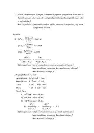 5. Untuk kesetimbangan homogen, komponen-komponen yang terlibat dalam reaksi
hanya terdiri dari satu wujud zat, sedangkan kesetimbangan heterogen lebih dari satu
wujud zat.nilai 5
kriteria penilaian : jawaban dibenarkan apabila mempunyai pengertian yang sama
dengan kunci jawaban.
Bagian B
1. [PCl3] =
liter
mol
5
015,0
= 0,003 M
[PCl5] =
liter
mol
5
010,0
= 0,002 M
[Cl2] =
liter
mol
5
080,0
= 0,16 M
[PCl5] 0,002
KC = ------------- = --------------- = 4,2
[PCl3] [Cl2] 0,003 x 0,16
kriteria penilaian : hanya benar dalam menghitung konsentrasi nilainya 3
benar menghitung konsentrasi dan menulis rumus nilainya 7
benar seluruhnya nilainya 10
2. C yang terbentuk = 2 mol
A yang terurai 0,5 x 2 mol = 1 mol
B yang terurai 1 x 2 mol = 2 mol
A sisa = (3 – 1) mol = 2 mol
B sisa = (3 – 2) mol = 1 mol
P total 2 atm
PA = (2/ 5) x 2 atm = 0,8 atm
PB = (1/ 5) x 2 atm = 0,4 atm
PC = (2/ 5) x 2 atm = 0,8 atm
(PC)2
(0,8)2
KP = ------------- = -------------- = 0,5
(PA) (PB)2
(0,8) (0,4)2
kriteria penilaian : hanya benar dalam menghitung jumlah mol nilainya 3
benar menghitung jumlah mol dan tekanan nilainya 7
benar seluruhnya nilainya 10
 