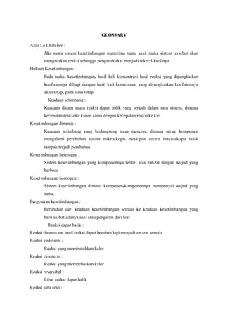 GLOSSARY
Azas Le Chatelier :
Jika suatu sistem kesetimbangan menerima suatu aksi, maka sistem tersebut akan
mengadakan reaksi sehingga pengaruh aksi menjadi sekecil-kecilnya
Hukum Kesetimbangan :
Pada reaksi kesetimbangan, hasil kali konsentrasi hasil reaksi yang dipangkatkan
koefisiennya dibagi dengan hasil kali konsentrasi yang dipangkatkan koefisiennya
akan tetap, pada suhu tetap
Keadaan setimbang :
Keadaan dalam suatu reaksi dapat balik yang terjadi dalam satu sistem, dimana
kecepatan reaksi ke kanan sama dengan kecepatan reaksi ke kiri
Kesetimbangan dinamis :
Keadaan setimbang yang berlangsung terus menerus, dimana setiap komponen
mengalami perubahan secara mikroskopis meskipun secara makroskopis tidak
tampak terjadi perubahan
Kesetimbangan heterogen :
Sistem kesetimbangan yang komponennya terdiri atas zat-zat dengan wujud yang
berbeda
Kesetimbangan homogen :
Sistem kesetimbangan dimana komponen-komponennya mempunyai wujud yang
sama.
Pergeseran kesetimbangan :
Perubahan dari keadaan kesetimbangan semula ke keadaan kesetimbangan yang
baru akibat adanya aksi atau pengaruh dari luar
Reaksi dapat balik :
Reaksi dimana zat hasil reaksi dapat berubah lagi menjadi zat-zat semula
Reaksi endoterm :
Reaksi yang membutuhkan kalor
Reaksi eksoterm :
Reaksi yang membebaskan kalor
Reaksi reversibel :
Lihat reaksi dapat balik
Reaksi satu arah :
 