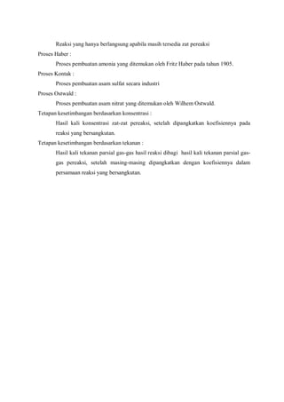 Reaksi yang hanya berlangsung apabila masih tersedia zat pereaksi
Proses Haber :
Proses pembuatan amonia yang ditemukan oleh Fritz Haber pada tahun 1905.
Proses Kontak :
Proses pembuatan asam sulfat secara industri
Proses Ostwald :
Proses pembuatan asam nitrat yang ditemukan oleh Wilhem Ostwald.
Tetapan kesetimbangan berdasarkan konsentrasi :
Hasil kali konsentrasi zat-zat pereaksi, setelah dipangkatkan koefisiennya pada
reaksi yang bersangkutan.
Tetapan kesetimbangan berdasarkan tekanan :
Hasil kali tekanan parsial gas-gas hasil reaksi dibagi hasil kali tekanan parsial gas-
gas pereaksi, setelah masing-masing dipangkatkan dengan koefisiennya dalam
persamaan reaksi yang bersangkutan.
 