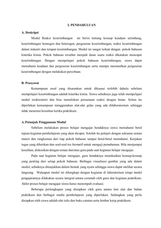 I. PENDAHULUAN
A. Deskripsi
Modul Reaksi kesetimbangan ini berisi tentang konsep keadaan setimbang,
kesetimbangan homogen dan heterogen, pergeseran kesetimbangan, reaksi kesetimbangan
dalam industri dan tetapan kesetimbangan. Modul ini sangat terkait dengan pokok bahasan
kinetika kimia. Pokok bahasan tersebut menjadi dasar suatu reaksi dikatakan mencapai
kesetimbangan. Dengan mempelajari pokok bahasan kesetimbangan, siswa dapat
memahami keadaan dan pergeseran kesetimbangan serta mampu meramalkan pergeseran
kesetimbangan dengan melakukan percobaan.
B. Prasyarat
Kemampuan awal yang disarankan untuk dikuasai terlebih dahulu sebelum
mempelajari kesetimbangan adalah kinetika kimia. Siswa sebaiknya juga telah mempelajari
modul stoikiometri dan bisa menuliskan persamaan reaksi dengan benar. Selain itu
diperlukan kemampuan menggunakan alat-alat gelas yang ada dilaboratorium sehingga
tidak menemui kesulitan ketika praktikum.
A.Petunjuk Penggunaan Modul
Sebelum melakukan proses belajar mengajar hendaknya siswa memahami betul
tujuan kegiatan pembelajaran yang akan dicapai. Setelah itu pelajari dengan seksama uraian
materi dan rangkuman dari tiap pokok bahasan sampai betul-betul memahami. Kerjakan
tugas yang diberikan dan soal-soal tes formatif untuk menguji pemahaman. Bila menjumpai
kesulitan, diskusikan dengan teman dan/atau guru pada saat kegiatan belajar mengajar.
Pada saat kegiatan belajar mengajar, guru hendaknya menekankan konsep-konsep
yang penting dari setiap pokok bahasan. Berbagai visualisasi gambar yang ada dalam
modul, sebaiknya ditunjukkan dalam bentuk yang nyata sehingga siswa dapat melihat secara
langsung. Walaupun modul ini dilengkapi dengan kegiatan di laboratorium tetapi model
pengajarannya dilakukan secara integral antara ceramah oleh guru dan kegiatan praktikum.
Akhir proses belajar mengajar siswa harus menempuh evaluasi.
Beberapa perlengkapan yang disiapkan oleh guru antara lain alat dan bahan
praktikum dan berbagai media pembelajaran yang diperlukan. Sedangkan yang perlu
disiapkan oleh siswa adalah alat tulis dan buku catatan serta lembar kerja praktikum.
 