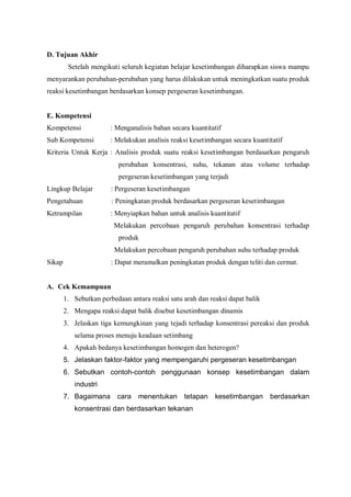 D. Tujuan Akhir
Setelah mengikuti seluruh kegiatan belajar kesetimbangan diharapkan siswa mampu
menyarankan perubahan-perubahan yang harus dilakukan untuk meningkatkan suatu produk
reaksi kesetimbangan berdasarkan konsep pergeseran kesetimbangan.
E. Kompetensi
Kompetensi : Menganalisis bahan secara kuantitatif
Sub Kompetensi : Melakukan analisis reaksi kesetimbangan secara kuantitatif
Kriteria Untuk Kerja : Analisis produk suatu reaksi kesetimbangan berdasarkan pengaruh
perubahan konsentrasi, suhu, tekanan atau volume terhadap
pergeseran kesetimbangan yang terjadi
Lingkup Belajar : Pergeseran kesetimbangan
Pengetahuan : Peningkatan produk berdasarkan pergeseran kesetimbangan
Ketrampilan : Menyiapkan bahan untuk analisis kuantitatif
Melakukan percobaan pengaruh perubahan konsentrasi terhadap
produk
Melakukan percobaan pengaruh perubahan suhu terhadap produk
Sikap : Dapat meramalkan peningkatan produk dengan teliti dan cermat.
A. Cek Kemampuan
1. Sebutkan perbedaan antara reaksi satu arah dan reaksi dapat balik
2. Mengapa reaksi dapat balik disebut kesetimbangan dinamis
3. Jelaskan tiga kemungkinan yang tejadi terhadap konsentrasi pereaksi dan produk
selama proses menuju keadaan setimbang
4. Apakah bedanya kesetimbangan homogen dan heterogen?
5. Jelaskan faktor-faktor yang mempengaruhi pergeseran kesetimbangan
6. Sebutkan contoh-contoh penggunaan konsep kesetimbangan dalam
industri
7. Bagaimana cara menentukan tetapan kesetimbangan berdasarkan
konsentrasi dan berdasarkan tekanan
 