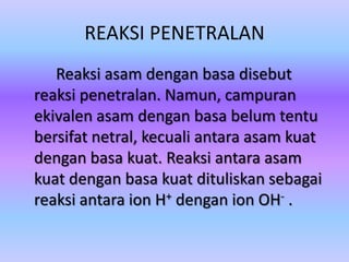 REAKSI PENETRALAN
Reaksi asam dengan basa disebut
reaksi penetralan. Namun, campuran
ekivalen asam dengan basa belum tentu
bersifat netral, kecuali antara asam kuat
dengan basa kuat. Reaksi antara asam
kuat dengan basa kuat dituliskan sebagai
reaksi antara ion H+ dengan ion OH- .
 