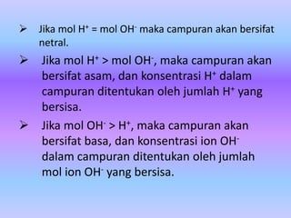  Jika mol H+ = mol OH- maka campuran akan bersifat
netral.
 Jika mol H+ > mol OH-, maka campuran akan
bersifat asam, dan konsentrasi H+ dalam
campuran ditentukan oleh jumlah H+ yang
bersisa.
 Jika mol OH- > H+, maka campuran akan
bersifat basa, dan konsentrasi ion OH-
dalam campuran ditentukan oleh jumlah
mol ion OH- yang bersisa.
 
