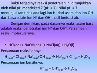 Bukti terjadinya reaksi penetralan ini ditunjukkan
oleh nilai pH mendekati 7 (pH ≈ 7). Nilai pH ≈ 7
menunjukkan tidak ada lagi ion H+ dari asam dan ion OH–
dari basa selain ion H+ dan OH– hasil ionisasi air.
Dengan demikian, pada dasarnya reaksi asam basa
adalah reaksi penetralan ion H+ dan OH–. Persamaan
reaksi molekulernya:
• HCl(aq) + NaOH(aq) → NaCl(aq) + H2O(l)
Persamaan reaksi ionnya:
H+(aq)+ Cl–
(aq)+ Na+
(aq)+OH–
(aq) → Na+
(aq)+ Cl–
(aq)+ H2O(l)
Persamaan ion bersihnya:
H+
(aq) + OH–
(aq) → H2O(l)
 