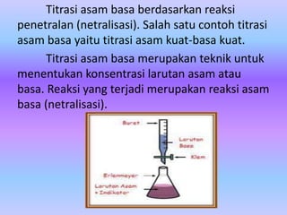 Titrasi asam basa berdasarkan reaksi
penetralan (netralisasi). Salah satu contoh titrasi
asam basa yaitu titrasi asam kuat-basa kuat.
Titrasi asam basa merupakan teknik untuk
menentukan konsentrasi larutan asam atau
basa. Reaksi yang terjadi merupakan reaksi asam
basa (netralisasi).
 