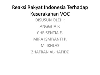 Reaksi Rakyat Indonesia Terhadap 
Keserakahan VOC 
DISUSUN OLEH : 
ANGGITA P. 
CHRISENTIA E. 
MIRA ISMIYANTI P. 
M. IKHLAS 
ZHAFRAN AL-HAFIDZ 
 