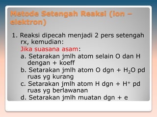 Metode Setengah Reaksi (ion –
elektron)
1. Reaksi dipecah menjadi 2 pers setengah
rx, kemudian:
Jika suasana asam:
a. Setarakan jmlh atom selain O dan H
dengan + koeff
b. Setarakan jmlh atom O dgn + H2O pd
ruas yg kurang
c. Setarakan jmlh atom H dgn + H+ pd
ruas yg berlawanan
d. Setarakan jmlh muatan dgn + e
 