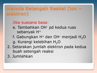 Metode Setengah Reaksi (ion –
elektron)
Jika suasana basa:
e. Tambahkan OH- pd kedua ruas
sebanyak H+
f. Gabungkan H+ dan OH- menjadi H2O
g. Kurangi kelebihan H2O
2. Setarakan jumlah elektron pada kedua
buah setengah reaksi
3. Jumlahkan
 