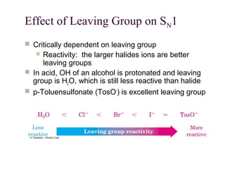 Effect of Leaving Group on SN1
 Critically dependent on leaving group
 Reactivity: the larger halides ions are better
leaving groups
 In acid, OH of an alcohol is protonated and leaving
group is H2O, which is still less reactive than halide
 p-Toluensulfonate (TosO-
) is excellent leaving group
 