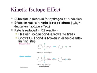 Kinetic Isotope Effect
 Substitute deuterium for hydrogen at α position
 Effect on rate is kinetic isotope effect (kH/kD =
deuterium isotope effect)
 Rate is reduced in E2 reaction
 Heavier isotope bond is slower to break
 Shows C-H bond is broken in or before rate-
limiting step
 