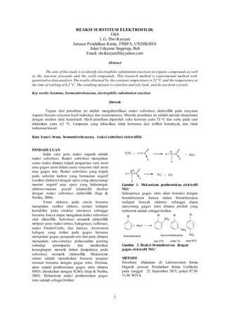 1
REAKSI SUBSTITUSI ELEKTROFILIK
Oleh
L.G. Dwi Karyani
Jurusan Pendidikan Kimia, FMIPA, UNDIKSHA
Jalan Udayana Singaraja, Bali
Email: dwikaryani30@yahoo.com
Abstract
The aim of this study is to identify electrophilic substitution reactions in organic compounds as well
as the reaction proceeds and the yield compounds. This research method is experimental method with
quantitative data analysis.The results obtained by the constant temperature is 52 o
C and the temperature at
the time of settling of 4.2 o
C. The resulting mixture is colorless and oily look, and do not form crystals.
Key words: bromine, bromonitrobenzena, electrophilic substitution reaction
Abstrak
Tujuan dari penelitian ini adalah mengidentifikasi reaksi substitusi elektrofilik pada senyawa
organic beserta senyawa hasil reaksinya dan rendemennya. Metode penelitian ini adalah metode eksperimen
dengan analisis data kuantitatif. Hasil penelitian diperoleh suhu konstan yaitu 52 oC dan suhu pada saat
didiamkan yaitu 4,2 oC. Campuran yang dihasilkan tidak berwarna dan terlihat berminyak, dan tidak
terbentuk kristal.
Kata kunci: brom, bromonitrobenzena, reaksi substitusi elektrofilik
PENDAHULUAN
Salah satu jenis reaksi organik adalah
reaksi substitusi. Reaksi substitusi merupakan
suatu reaksi dimana terjadi pergantian satu atom
atau gugus atom dalam suatu senyawa oleh atom
atau gugus lain. Reaksi substitusi yang terjadi
pada substrat karbon yang bermuatan negatif
(sumber elektron) dengan spesi yang menyenangi
muatan negatif atau spesi yang kekurangan
elektron/muatan positif (elektrofil) disebut
dengan reaksi substitusi elektrofilik (Suja &
Nurlita, 2004).
Awan elektron pada cincin benzena
merupakan sumber elekron, namun terdapat
kestabilan pada struktur cincinnya sehingga
benzena hanya dapat mengalami reaksi substitusi
oleh elktrofilik. Substitusi aromatik elektrofilik
meliputi jenis reaksi nitrasi, halogenasi, sulfonasi,
reaksi Friedel-Crafts, dan lainnya. Atom-atom
halogen yang terikat pada gugus benzena
merupakan gugus pengarah orto dan para, dimana
merupakan satu-satunya perkecualian penting
terhadap perampatan dan memberikan
kerangkapan menarik dalam dampaknya pada
substitusi aromatik elektrofilik. Mekanisme
nitrasi adalah mereaksikan benzena ataupun
turunan benzena dengan gugus nitro. Pertama,
akan terjadi pembentukan gugus nitro dimana
HNO3 direaksikan dengan H2SO4 (Suja & Nurlita,
2003). Mekanisme reaksi pembentukan gugus
nitro adalah sebagai berikut.
H2SO4 + H N
O
O
O
H
O
O
O
N
H
+ HSO4
-
H
O
O
O
N
H
NO2
+
+ H2O
Gambar 1. Mekanisme pembentukan elektrofil
NO2
+
Selanjutnya gugus nitro akan bereaksi dengan
bromobenzena karena dalam bromobenzena
terdapat banyak elektron sehingga dapat
menyerang gugus nitro dimana produk yang
terbentuk adalah sebagai berikut.
Gambar 2. Reaksi bromobenzena dengan
gugus elektrofil NO2
+
METODE
Penelitian dilakukan di Laboratorium Kimia
Organik jurusan Pendidikan Kimia Undiksha
pada tanggal 22 September 2015, pukul 07.30-
13.30 WITA.
bromonitrobenzenabromobenzena
para 62%meta 1%orto 37%
NO2
NO2
NO2
BrBrBr
+
Br
NO2+
 