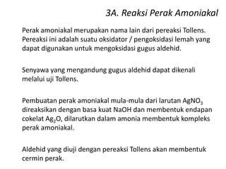 3A. Reaksi Perak Amoniakal
Perak amoniakal merupakan nama lain dari pereaksi Tollens.
Pereaksi ini adalah suatu oksidator / pengoksidasi lemah yang
dapat digunakan untuk mengoksidasi gugus aldehid.
Senyawa yang mengandung gugus aldehid dapat dikenali
melalui uji Tollens.
Pembuatan perak amoniakal mula-mula dari larutan AgNO3
direaksikan dengan basa kuat NaOH dan membentuk endapan
cokelat Ag2O, dilarutkan dalam amonia membentuk kompleks
perak amoniakal.
Aldehid yang diuji dengan pereaksi Tollens akan membentuk
cermin perak.
 