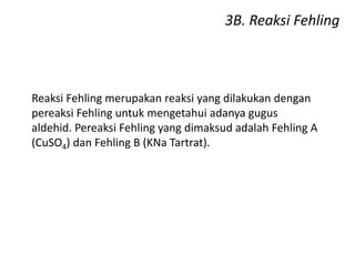 3B. Reaksi Fehling
Reaksi Fehling merupakan reaksi yang dilakukan dengan
pereaksi Fehling untuk mengetahui adanya gugus
aldehid. Pereaksi Fehling yang dimaksud adalah Fehling A
(CuSO4) dan Fehling B (KNa Tartrat).
 