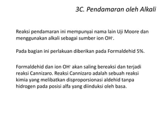3C. Pendamaran oleh Alkali
Reaksi pendamaran ini mempunyai nama lain Uji Moore dan
menggunakan alkali sebagai sumber ion OH-.
Pada bagian ini perlakuan diberikan pada Formaldehid 5%.
Formaldehid dan ion OH- akan saling bereaksi dan terjadi
reaksi Cannizaro. Reaksi Cannizaro adalah sebuah reaksi
kimia yang melibatkan disproporsionasi aldehid tanpa
hidrogen pada posisi alfa yang diinduksi oleh basa.
 