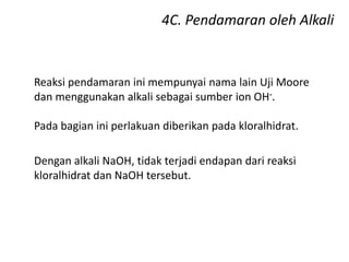 4C. Pendamaran oleh Alkali
Reaksi pendamaran ini mempunyai nama lain Uji Moore
dan menggunakan alkali sebagai sumber ion OH-.
Pada bagian ini perlakuan diberikan pada kloralhidrat.
Dengan alkali NaOH, tidak terjadi endapan dari reaksi
kloralhidrat dan NaOH tersebut.
 