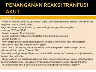 KATEGORI III
-HentikanTransfusi, ganti dg cairan NaCl 0,9 %. Jika terjadi hipotensi, berikan slama 5mnt dan
tinggikan tungkai bawah pasien.
-Jaga saluran napas, berikan O2 dg tekanan tinggi menggunakan sungkup.
-Hubungi DPJP dan BDRS
-Berikan adrenalin IM secara pelan.
-Berikan kortikosteroid dan bronkodilator IV bila terjadi anafilaktoid.
-Berikan diuretik IV
-Kirim kantong darah, selang bloodset dan sampel darah baru dari vena kontralateral.
-Periksa urin segar dan kumpulkan urin 24jam
-Catat semua cairan yang masuk dan keluar untuk mengetahui keseimbangan cairan.
-Jika terjadi DIC, berikanTC/ AHF/ FFP.
-Periksa kembali, jika terjadi hipotensi, berikan lebih banyak NaCl selama 5 mnt, jika tersedia,
berikan obat inotropik.
-Jika output urin menurut/ terdapat gejala GGA, hitung keseimbangan cairan, pertimbangkan
pemberian furosemide, jika ada, pertimbangkan infus dopamin, rujuk kepada dr.Sp PD.
-Jika diperkirakan terjadi bakteremia, berikan antibiotik spektrum luas secara IV.
 