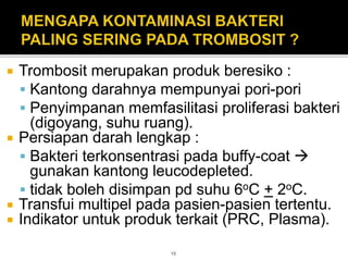  Trombosit merupakan produk beresiko :
 Kantong darahnya mempunyai pori-pori
 Penyimpanan memfasilitasi proliferasi bakteri
(digoyang, suhu ruang).
 Persiapan darah lengkap :
 Bakteri terkonsentrasi pada buffy-coat 
gunakan kantong leucodepleted.
 tidak boleh disimpan pd suhu 6oC + 2oC.
 Transfui multipel pada pasien-pasien tertentu.
 Indikator untuk produk terkait (PRC, Plasma).
15
 