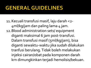 11.Kecuali transfusi masif, laju darah <2-
4ml/kg/jam dan paling lama 4 jam.
12.Blood administration sets/ equipment
diganti maksimal 6 jam post-transfusi.
Dalam transfusi masif (5ml/kg/jam), bisa
diganti sewaktu-waktu jika sudah dilakukan
tranfusi berulang.Tidak boleh melakukan
injeksi cairan/obat pada komponen darah
krn dimungkinkan terjadi hemolisis/bekuan.
 