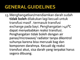 13.Menghangatkan/mendiamkan darah sudah
tidak boleh dilakukan lagi kecuali untuk
transfusi masif . termasuk transfusi
exchange pada bayi. Penghangatan >40⁰C
dapat menyebabkan reaksi transfusi.
Penghangatan tidak boleh dengan air
panas/microwave/ radiator tanpa dikontrol
suhunya karena bisa merusak bag dan
komponen darahnya. Kecuali dg reaksi
transfusi akut, sisa darah yang terpakai harus
segera dibuang.
 