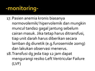 17.Pasien anemia kronis biasanya
normovolemik/ hipervolemik dan mungkin
muncul tanda2 gagal jantung sebelum
cairan masuk. Jika tetap harus ditransfusi,
tiap unit darah harus diberikan secara
lamban dg diuretik (e.g.furosemide 20mg)
dan lakukan observasi menerus.
18.Transfusi dg jeda tiap 12 jam dapat
mengurangi resiko LeftVentricular Failure
(LVF)
 