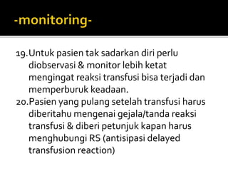 19.Untuk pasien tak sadarkan diri perlu
diobservasi & monitor lebih ketat
mengingat reaksi transfusi bisa terjadi dan
memperburuk keadaan.
20.Pasien yang pulang setelah transfusi harus
diberitahu mengenai gejala/tanda reaksi
transfusi & diberi petunjuk kapan harus
menghubungi RS (antisipasi delayed
transfusion reaction)
 