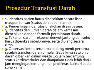  1. Identitas pasien harus dicocokkan secara lisan
maupun tulisan (status dan papan nama).
 2. Pemeriksaan identitas dilakukan di sisi pasien.
 3. Identitas dan jumlah darah dalam kemasan
dicocokkan dengan formulir permintaan darah.
 4.Tekanan darah, frekuensi denyut jantung dan suhu
harus diperiksa sebelumnya, serta diulang secara
rutin.
 5. Observasi ketat, terutama pada 15 menit pertama
setelah transfusi darah dimulai. Sebaiknya satu unit
darah diberikan dalam waktu 1-2 jam tergantung
status kardiovaskuler dan dianjurkan tidak lebih dari 4
jam mengingat kemungkinan proliferasi bakteri pada
suhu kamar.
 
