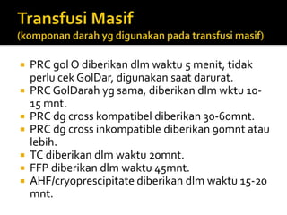 PRC gol O diberikan dlm waktu 5 menit, tidak
perlu cek GolDar, digunakan saat darurat.
 PRC GolDarah yg sama, diberikan dlm wktu 10-
15 mnt.
 PRC dg cross kompatibel diberikan 30-60mnt.
 PRC dg cross inkompatible diberikan 90mnt atau
lebih.
 TC diberikan dlm waktu 20mnt.
 FFP diberikan dlm waktu 45mnt.
 AHF/cryoprescipitate diberikan dlm waktu 15-20
mnt.
 