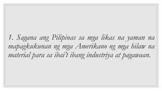 1. Sagana ang Pilipinas sa mga likas na yaman na
mapagkukunan ng mga Amerikano ng mga hilaw na
material para sa ibai’t ibang industriya at pagawaan.
 