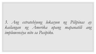 3. Ang estratehiyong lokasyon ng Pilipinas ay
kailangan ng Amerika upang mapanatili ang
impluwensiya nito sa Pasipiko.
 